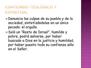  Denuncia las culpas de su pueblo y de la
sociedad, sintetizándolas en un único
pecado: el orgullo.
 Soló un “Resto de Israel”, humilde y
pobre, podrá salvarse, por haber
buscado a Dios en la justicia y humildad,
por haber puesto toda su confianza sólo
en el Señor.
 