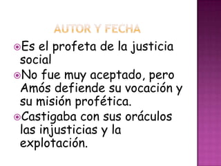 Es el profeta de la justicia
social
No fue muy aceptado, pero
Amós defiende su vocación y
su misión profética.
Castigaba con sus oráculos
las injusticias y la
explotación.
 