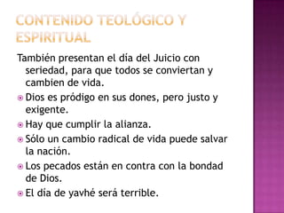 También presentan el día del Juicio con
seriedad, para que todos se conviertan y
cambien de vida.
 Dios es pródigo en sus dones, pero justo y
exigente.
 Hay que cumplir la alianza.
 Sólo un cambio radical de vida puede salvar
la nación.
 Los pecados están en contra con la bondad
de Dios.
 El día de yavhé será terrible.
 