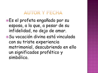Es el profeta engañado por su
esposa, a la que, a pesar de su
infidelidad, no dejo de amar.
Su vocación divina está vinculada
con su triste experiencia
matrimonial, descubriendo en ello
un significados profético y
simbólico.
 