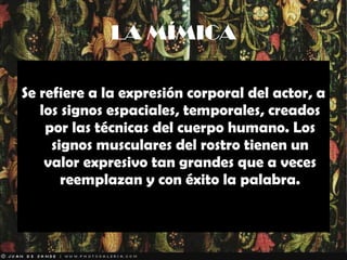 LA MÍMICA Se refiere a la expresión corporal del actor, a los signos espaciales, temporales, creados por las técnicas del cuerpo humano. Los signos musculares del rostro tienen un valor expresivo tan grandes que a veces reemplazan y con éxito la palabra. 