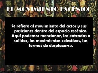 EL MOVIMIENTO ESCÉNICO Se refiere al movimiento del actor y sus posiciones dentro del espacio escénico. Aquí podemos mencionar, las entradas o salidas, los movimientos colectivos, las formas de desplazarse. 