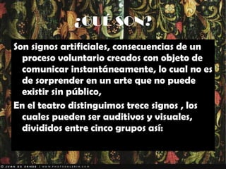 ¿QUÉ SON? Son signos artificiales, consecuencias de un proceso voluntario creados con objeto de comunicar instantáneamente, lo cual no es de sorprender en un arte que no puede existir sin público,  En el teatro distinguimos trece signos , los cuales pueden ser auditivos y visuales, divididos entre cinco grupos así: 