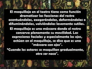 El maquillaje en el teatro tiene como función dramatizar las facciones del rostro acentuándolas, exagerándolas, deformándolas o difuminándolas, volviéndolas levemente sutiles.  El maquillaje es una máscara donde el rostro conserva plenamente su movilidad. Las expresiones faciales y especialmente los ojos, actúan en el maquillaje, se dice que es una "máscara con ojos". “ Cuando los actores se maquillan gradualmente, otro ser nace". 