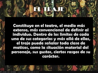 EL TRAJE Constituye en el teatro, el medio más extenso, más convencional de definir al individuo. Dentro de los limites de cada una de sus categorías y más allá de ellas, el traje puede señalar toda clase de matices, como la situación material del personaje, sus gustos, ciertos rasgos de su carácter. 