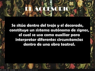 EL ACCESORIO Se sitúa dentro del traje y el decorado, constituye un sistema autónomo de signos, el cual se usa como auxiliar para interpretar diferentes circunstancias dentro de una obra teatral. 
