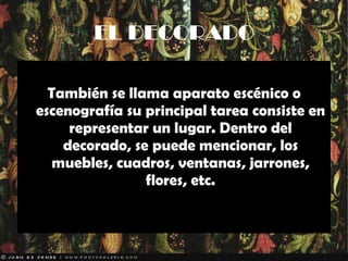 EL DECORADO También se llama aparato escénico o escenografía su principal tarea consiste en representar un lugar. Dentro del decorado, se puede mencionar, los muebles, cuadros, ventanas, jarrones, flores, etc. 