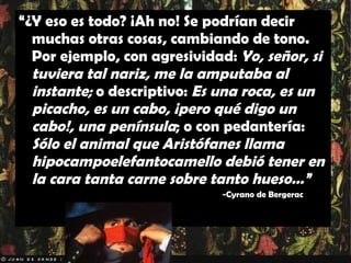“ ¿Y eso es todo? ¡Ah no! Se podrían decir muchas otras cosas, cambiando de tono. Por ejemplo, con agresividad:  Yo, señor, si tuviera tal nariz, me la amputaba al instante;  o descriptivo:  Es una roca, es un picacho, es un cabo, ¡pero qué digo un cabo!, una península ; o con pedantería:  Sólo el animal que Aristófanes llama hipocampoelefantocamello debió tener en la cara tanta carne sobre tanto hueso…” -Cyrano de Bergerac 