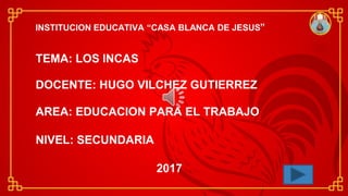 INSTITUCION EDUCATIVA “CASA BLANCA DE JESUS”
TEMA: LOS INCAS
DOCENTE: HUGO VILCHEZ GUTIERREZ
AREA: EDUCACION PARA EL TRABAJO
NIVEL: SECUNDARIA
2017
 