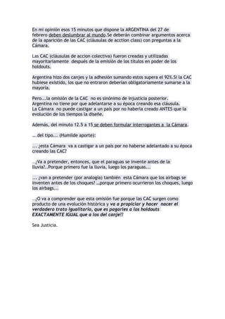 En mi opinión esos 15 minutos que dispone la ARGENTINA del 27 de
febrero deben deslumbrar al mundo.Se deberán combinar argumentos acerca
de la aparición de las CAC (cláusulas de acction class) con preguntas a la
Cámara.

Las CAC (cláusulas de accion colectiva) fueron creadas y utilizadas
mayoritariamente después de la emisión de los títulos en poder de los
holdouts.

Argentina hizo dos canjes y la adhesión sumando estos supera el 92%.Si la CAC
hubiese existido, los que no entraron deberían obligatoriamente sumarse a la
mayoría.

Pero...la omisión de la CAC no es sinónimo de injusticia posterior.
Argentina no tiene por que adelantarse a su época creando esa cláusula.
La Cámara no puede castigar a un país por no haberla creado ANTES que la
evolución de los tiempos la diseñe.

Además, del minuto 12.5 a 15 se deben formular interrogantes a la Cámara.

….del tipo... (Humilde aporte):

... ¿esta Cámara va a castigar a un país por no haberse adelantado a su época
creando las CAC?

..¿Va a pretender, entonces, que el paraguas se invente antes de la
lluvia?..Porque primero fue la lluvia, luego los paraguas...

... ¿va a pretender (por analogía) también esta Cámara que los airbags se
inventen antes de los choques? …porque primero ocurrieron los choques, luego
los airbags...

...¿van a pretender , señores de la Cámara (y para concluir) que las alarmas
se inventen antes que existan los robos? porque primero existieron los robos ,
luego vinieron las alarmas…

Señores de la Cámara :¿van poner en riesgo también el sistema de
alarmas(CAC)?

..¿O van a comprender que esta omisión fue porque las CAC surgen como
producto de una evolución histórica y van a propiciar y hacer nacer el
verdadero trato igualitario, que es pagarles a los holdouts
EXACTAMENTE IGUAL que a los del canje??

Sea Justicia.
 