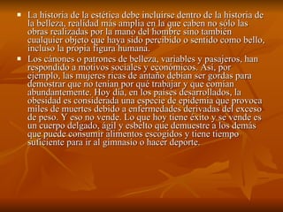 La historia de la estética debe incluirse dentro de la historia de la belleza, realidad más amplia en la que caben no sólo las obras realizadas por la mano del hombre sino también cualquier objeto que haya sido percibido o sentido como bello, incluso la propia figura humana. Los cánones o patrones de belleza, variables y pasajeros, han respondido a motivos sociales y económicos. Así, por ejemplo, las mujeres ricas de antaño debían ser gordas para demostrar que no tenían por qué trabajar y que comían abundantemente. Hoy día, en los países desarrollados, la obesidad es considerada una especie de epidemia que provoca miles de muertes debido a enfermedades derivadas del exceso de peso. Y eso no vende. Lo que hoy tiene éxito y se vende es un cuerpo delgado, ágil y esbelto que demuestre a los demás que puede consumir alimentos escogidos y tiene tiempo suficiente para ir al gimnasio o hacer deporte.  
