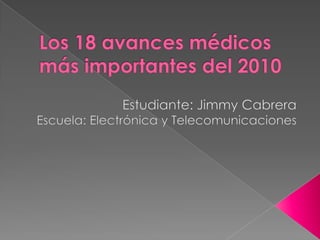 Los 18 avances médicos más importantes del 2010  Estudiante: Jimmy Cabrera Escuela: Electrónica y Telecomunicaciones 