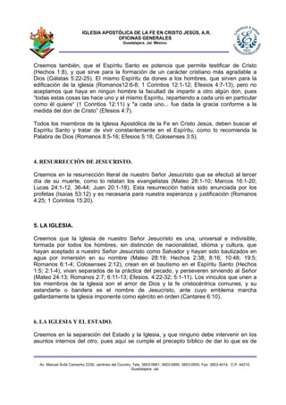 IGLESIA APOSTÓLICA DE LA FE EN CRISTO JESÚS, A.R.
                                      OFICINAS GENERALES
                                                Guadalajara, Jal. México.




Creemos también, que el Espíritu Santo es potencia que permite testificar de Cristo
(Hechos 1:8), y que sirve para la formación de un carácter cristiano más agradable a
Dios (Gálatas 5:22-25). El mismo Espíritu da dones a los hombres, que sirven para la
edificación de la iglesia (Romanos12:6-8; 1 Corintios 12:1-12; Efesios 4:7-13), pero no
aceptamos que haya en ningún hombre la facultad de impartir a otro algún don, pues
“todas estas cosas las hace uno y el mismo Espíritu, repartiendo a cada uno en particular
como él quiere“ (1 Corintios 12:11) y "a cada uno... fue dada la gracia conforme a la
medida del don de Cristo” (Efesios 4:7).

Todos los miembros de la Iglesia Apostólica de la Fe en Cristo Jesús, deben buscar el
Espíritu Santo y tratar de vivir constantemente en el Espíritu, como lo recomienda la
Palabra de Dios (Romanos 8:5-16; Efesios 5:18; Colosenses 3:5).



4. RESURRECCIÓN DE JESUCRISTO.

Creemos en la resurrección literal de nuestro Señor Jesucristo que se efectuó al tercer
día de su muerte, como lo relatan los evangelistas (Mateo 28:1-10; Marcos 16:1-20;
Lucas 24:1-12, 36-44; Juan 20:1-18). Esta resurrección había sido anunciada por los
profetas (Isaías 53:12) y es necesaria para nuestra esperanza y justificación (Romanos
4:25; 1 Corintios 15:20).



5. LA IGLESIA.

Creemos que la Iglesia de nuestro Señor Jesucristo es una, universal e indivisible,
formada por todos los hombres, sin distinción de nacionalidad, idioma y cultura, que
hayan aceptado a nuestro Señor Jesucristo como Salvador y hayan sido bautizados en
agua por inmersión en su nombre (Mateo 28:19; Hechos 2:38; 8:16; 10:48; 19:5;
Romanos 6:1-4; Colosenses 2:12), crean en el bautismo en el Espíritu Santo (Hechos
1:5; 2:1-4), vivan separados de la práctica del pecado, y perseveren sirviendo al Señor
(Mateo 24:13; Romanos 2:7; 6:11-13; Efesios. 4:22-32; 5:1-11). Los vínculos que unen a
los miembros de la Iglesia son el amor de Dios y la fe cristocéntrica comunes, y su
estandarte o bandera es el nombre de Jesucristo, ante cuyo emblema marcha
gallardamente la Iglesia imponente como ejército en orden (Cantares 6:10).



6. LA IGLESIA Y EL ESTADO.

Creemos en la separación del Estado y la Iglesia, y que ninguno debe intervenir en los
asuntos internos del otro, pues aquí se cumple el precepto bíblico de dar lo que es de



  Av. Manuel Ávila Camacho 2336, Jardines del Country. Tels. 3853-0981; 3853-0895; 3853-0955. Fax: 3853-4014. C.P. 44210.
                                                      Guadalajara, Jal.
 