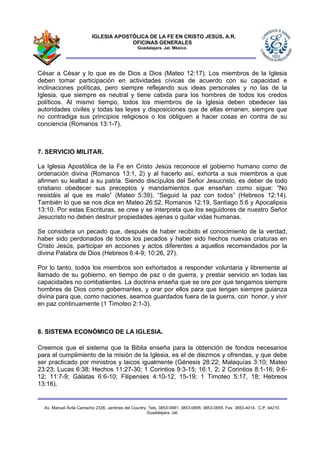 IGLESIA APOSTÓLICA DE LA FE EN CRISTO JESÚS, A.R.
                                      OFICINAS GENERALES
                                                Guadalajara, Jal. México.




César a César y lo que es de Dios a Dios (Mateo 12:17). Los miembros de la Iglesia
deben tomar participación en actividades cívicas de acuerdo con su capacidad e
inclinaciones políticas, pero siempre reflejando sus ideas personales y no las de la
Iglesia, que siempre es neutral y tiene cabida para los hombres de todos los credos
políticos. Al mismo tiempo, todos los miembros de la Iglesia deben obedecer las
autoridades civiles y todas las leyes y disposiciones que de ellas emanen, siempre que
no contradiga sus principios religiosos o los obliguen a hacer cosas en contra de su
conciencia (Romanos 13:1-7).



7. SERVICIO MILITAR.

La Iglesia Apostólica de la Fe en Cristo Jesús reconoce el gobierno humano como de
ordenación divina (Romanos 13:1, 2) y al hacerlo así, exhorta a sus miembros a que
afirmen su lealtad a su patria. Siendo discípulos del Señor Jesucristo, es deber de todo
cristiano obedecer sus preceptos y mandamientos que enseñan como sigue: “No
resistáis al que es malo” (Mateo 5:39), “Seguid la paz con todos” (Hebreos 12:14).
También lo que se nos dice en Mateo 26:52, Romanos 12:19, Santiago 5:6 y Apocalipsis
13:10. Por estas Escrituras, se cree y se interpreta que los seguidores de nuestro Señor
Jesucristo no deben destruir propiedades ajenas o quitar vidas humanas.

Se considera un pecado que, después de haber recibido el conocimiento de la verdad,
haber sido perdonados de todos los pecados y haber sido hechos nuevas criaturas en
Cristo Jesús, participar en acciones y actos diferentes a aquellos recomendados por la
divina Palabra de Dios (Hebreos 6:4-9; 10:26, 27).

Por lo tanto, todos los miembros son exhortados a responder voluntaria y libremente al
llamado de su gobierno, en tiempo de paz o de guerra, y prestar servicio en todas las
capacidades no combatientes. La doctrina enseña que se ore por que tengamos siempre
hombres de Dios como gobernantes, y orar por ellos para que tengan siempre guianza
divina para que, como naciones, seamos guardados fuera de la guerra, con honor, y vivir
en paz continuamente (1 Timoteo 2:1-3).



8. SISTEMA ECONÓMICO DE LA IGLESIA.

Creemos que el sistema que la Biblia enseña para la obtención de fondos necesarios
para el cumplimiento de la misión de la Iglesia, es el de diezmos y ofrendas, y que debe
ser practicado por ministros y laicos igualmente (Génesis 28:22; Malaquías 3:10; Mateo
23:23; Lucas 6:38; Hechos 11:27-30; 1 Corintios 9:3-15; 16:1, 2; 2 Corintios 8:1-16; 9:6-
12; 11:7-9; Gálatas 6:6-10; Filipenses 4:10-12, 15-19; 1 Timoteo 5:17, 18; Hebreos
13:16).


  Av. Manuel Ávila Camacho 2336, Jardines del Country. Tels. 3853-0981; 3853-0895; 3853-0955. Fax: 3853-4014. C.P. 44210.
                                                      Guadalajara, Jal.
 