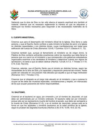 IGLESIA APOSTÓLICA DE LA FE EN CRISTO JESÚS, A.R.
                                      OFICINAS GENERALES
                                                Guadalajara, Jal. México.




Sabiendo que la obra de Dios no tan sólo abarca el aspecto espiritual sino también el
material, creemos que es necesario reglamentar la manera en que se adquieran y
distribuyan los fondos necesarios para responder a las necesidades materiales de la
Obra.



9. CUERPO MINISTERIAL.

Creemos que para el desempeño del ministerio oficial de la Iglesia, Dios llama a cada
persona, y que el Espíritu Santo confiere a cada ministro la facultad de servir a la Iglesia
en distintas capacidades y con distintos dones, cuyas manifestaciones son todas para
edificación del cuerpo de Cristo (Romanos 12:6-8; 1 Corintios 12:5-11; Efesios 4:11, 12).

Creemos también que, aunque el llamamiento al ministerio es de origen divino, la
Palabra de Dios contiene suficientes enseñanzas sobre los requisitos que debe llenar la
persona que va a servir en el ministerio y que corresponde a los gobiernos eclesiásticos
organizados examinar a los candidatos al ministerio y determinar cuándo son dignos de
aprobación y la tarea a que se deban dedicar (Hechos 1:23-26; 6:1-3; 1 Timoteo 3:1-10;
4:14; 5:22; Tito:5-9).

Creemos, además, que el Espíritu Santo usa al ministro en distintas formas, según las
necesidades de la obra de Dios y la capacidad y disposición personal del ministro. Nadie
puede ser colocado en una posición más elevada que aquella a que se haga merecedor
(Romanos 12:3; 1 Timoteo 3:13).

Creemos que el obispado es el cargo más elevado en el ministerio y que a quienes lo
ocupan se les debe dar muestras especiales, consideraciones y respeto, sin menoscabo
de los que ocupan posiciones de menor responsabilidad.



10. BAUTISMO.

Creemos en el bautismo en agua, por inmersión y en el nombre de Jesucristo, el cual
debe ser administrado por un ministro ordenado. El bautismo debe ser por inmersión,
porque sólo así se representa la muerte del hombre al pecado, que debe ser semejante a
la muerte de Cristo (Romanos 6:1-5), y en el nombre de Jesucristo, porque esta es la
forma en que los apóstoles y ministros bautizaron en la edad primitiva de la Iglesia,
según lo prueban las Sagradas Escrituras (Hechos 2:38; 8:16; 10:48; 19:5; 22:16).




  Av. Manuel Ávila Camacho 2336, Jardines del Country. Tels. 3853-0981; 3853-0895; 3853-0955. Fax: 3853-4014. C.P. 44210.
                                                      Guadalajara, Jal.
 