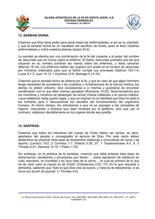IGLESIA APOSTÓLICA DE LA FE EN CRISTO JESÚS, A.R.
                                      OFICINAS GENERALES
                                                Guadalajara, Jal. México.




13. SANIDAD DIVINA.

Creemos que Dios tiene poder para sanar todas las enfermedades, si así es su voluntad,
y que la sanidad divina es un resultado del sacrificio de Cristo, pues él llevó nuestras
enfermedades y sufrió nuestros dolores (Isaías 53:4).

La sanidad se efectúa por una combinación de la fe del creyente y el poder del nombre
de Jesucristo que se invoca sobre el enfermo. El Señor Jesucristo prometió que los que
creyeran en su nombre pondrían las manos sobre los enfermos, y éstos sanarían
(Marcos 16:18). Los enfermos deben ser ungidos con aceite en el nombre de Jesucristo
por ministros ordenados para que el Señor cumpla sus promesas (Salmos 103:1-4;
Lucas 9:1-3; Juan 14:13; 1 Corintios 12:9; Santiago 5:14-16).

Creemos que la sanidad divina se obtiene por la fe, y que en caso de que algún hermano
tenga necesidad de someterse a los cuidados y ministraciones de la ciencia médica, los
demás no deben criticarlo, sino considerarse a sí mismos y guardarse de encontrar
condenación con lo que ellos mismos aprueban (Romanos 14:22). Recomendamos que
los miembros y ministros se abstengan de lanzar críticas indebidas a la ciencia médica,
cuyos adelantos nadie puede negar, y que se originan en la habilidad que Dios ha dado a
los hombres para ir descubriendo los secretos del funcionamiento del organismo
humano. Al mismo tiempo, los exhortamos a que no se opongan a las campañas de
higiene, vacunación y limpieza que sean iniciadas por el gobierno, sino que, por el
contrario, colaboren decididamente en los lugares donde sea posible.



14. SANTIDAD.

Creemos que todos los miembros del cuerpo de Cristo deben ser santos, es decir,
apartados del pecado y consagrados al servicio de Dios. Por esta razón deben
abstenerse de practicar toda clase de diversiones malsanas e inmundicias de carne y de
espíritu (Levítico 19:2; 2 Corintios 7:1; Efesios 5:26, 27; 1 Tesalonicenses 4:3, 4; 2
Timoteo 2:21; Hebreos 12:14; 1 Pedro 1:16).

Sin embargo, en la práctica de la santidad, creemos que debe evitarse toda clase de
extremismos, ascetismos y privaciones que tienen “…cierta reputación de sabiduría en
culto voluntario, en humildad y en duro trato de la carne; …la cual es sombra de lo que
ha de venir; pero el cuerpo es de Cristo" (Colosenses 2:23, 17). En lo que respecta a
alimentos, sabiendo que “todo lo que Dios creó es bueno, y nada es de desecharse, si se
toma con acción de gracias” (1 Timoteo 4:4).




  Av. Manuel Ávila Camacho 2336, Jardines del Country. Tels. 3853-0981; 3853-0895; 3853-0955. Fax: 3853-4014. C.P. 44210.
                                                      Guadalajara, Jal.
 