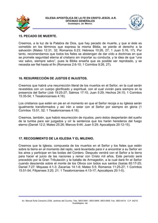 IGLESIA APOSTÓLICA DE LA FE EN CRISTO JESÚS, A.R.
                                      OFICINAS GENERALES
                                                Guadalajara, Jal. México.




15. PECADO DE MUERTE.

Creemos, a la luz de la Palabra de Dios, que hay pecado de muerte, y que si éste es
cometido en los términos que expresa la misma Biblia, se pierde el derecho a la
salvación (Mateo 12:31, 32; Romanos 6:23; Hebreos 10:26, 27; 1 Juan 5:16, 17). Por
tanto, recomendamos que todos los fieles se abstengan de dar oído a doctrinas en que
se promete seguridad eterna al cristiano sin importar su conducta, y la idea de que “una
vez salvo, siempre salvo”, pues la Biblia enseña que es posible ser reprobado, y se
necesita ser fiel hasta el fin (Romanos 2:6-10; 1 Corintios 9:26, 27).



16. RESURRECCIÓN DE JUSTOS E INJUSTOS.

Creemos que habrá una resurrección literal de los muertos en el Señor, en la cual serán
revestidos con un cuerpo glorificado y espiritual, con el cual vivirán para siempre en la
presencia del Señor (Job 19:25-27; Salmos 17:15; Juan 5:29; Hechos 24:15; 1 Corintios
15:35-54; 1 Tesalonicenses 4:16).

Los cristianos que estén en pie en el momento en que el Señor recoja a su Iglesia serán
igualmente transformados y así irán a estar con el Señor por siempre en gloria (1
Corintios 15:51, 52; 1 Tesalonicenses 4:18).

Creemos, también, que habrá resurrección de injustos, pero éstos despertarán del sueño
de la tumba para ser juzgados y oír la sentencia que los harán herederos del fuego
eterno (Daniel 12:2; Mateo 25:26; Marcos 9:44; Juan 5:29; Apocalipsis 20:12-15).



17. RECOGIMIENTO DE LA IGLESIA Y EL MILENIO.

Creemos que la Iglesia, compuesta de los muertos en el Señor y los fieles que estén
sobre la tierra en el momento del rapto, será levantada para ir a encontrar a su Señor en
los aires y participar en las bodas del Cordero. Después vendrá con el Señor a la tierra
para hacer el juicio de las naciones y reinar con Cristo mil años. Este período será
precedido por la Gran Tribulación y la batalla de Armagedón, a la cual dará fin el Señor
cuando descienda sobre el monte de los Olivos con todos sus santos (Isaías 65:17-25;
Daniel 7:27: Miqueas 4:1-3; Zacarías 14:1-6; Mateo 5:5; Romanos 11:25-27; 1 Corintios
15:51-54; Filipenses 3:20, 21; 1 Tesalonicenses 4:13-17; Apocalipsis 20:1-5).




  Av. Manuel Ávila Camacho 2336, Jardines del Country. Tels. 3853-0981; 3853-0895; 3853-0955. Fax: 3853-4014. C.P. 44210.
                                                      Guadalajara, Jal.
 