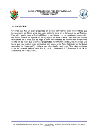 IGLESIA APOSTÓLICA DE LA FE EN CRISTO JESÚS, A.R.
                                      OFICINAS GENERALES
                                                Guadalajara, Jal. México.




18. JUICIO FINAL.

Creemos que hay un juicio preparado en el cual participarán todos los hombres que
hayan muerto sin Cristo y los que estén sobre la tierra en el tiempo de su verificación.
Este juicio se efectuará al final del Milenio, y también se conoce con el nombre de Juicio
del Trono Blanco. La Iglesia no será juzgada en esta ocasión, sino que ella misma
intervendrá en el juicio que se haga a todos los hombres de acuerdo con lo que está
escrito en los libros que Dios tiene preparados. Al terminarse este juicio, los cielos y la
tierra que hoy existen serán renovados por fuego, y los fieles habitarán en la Nueva
Jerusalén. La dispensación cristiana habrá terminado y entonces Dios volverá a hacer
todas las cosas en todos (Daniel 7:8-10, 14-18; 1 Corintios 6:2, 3; Romanos 2:16; 14:10;
Apocalipsis 20:11-15; 21:1-6).




  Av. Manuel Ávila Camacho 2336, Jardines del Country. Tels. 3853-0981; 3853-0895; 3853-0955. Fax: 3853-4014. C.P. 44210.
                                                      Guadalajara, Jal.
 