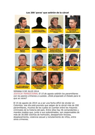 Los 200 'paras' que saldrán de la cárcel
SEMANA 9 DE JULIO 2014
JUSTICIA TRANSICIONAL El 15 de agosto saldrán los paramilitares
con los peores crímenes a cuestas. ¿Está preparado el Estado para lo
que se viene?
El 15 de agosto de 2014 va a ser una fecha difícil de olvidar en
Colombia: ese día está previsto que salgan de la cárcel más de 200
paramilitares, muchos de los cuales se cuentan entre los mayores
criminales de la historia del país. Entre ellos hay 46 comandantes y
mandos medios que, junto a sus subordinados, son responsables de
más de 30.000 víctimas de homicidio, desaparición forzosa,
desplazamiento, violencia sexual y reclutamiento de niños, entre
otros crímenes.
 