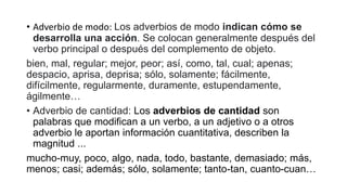 • Adverbio de modo: Los adverbios de modo indican cómo se
desarrolla una acción. Se colocan generalmente después del
verbo principal o después del complemento de objeto.
bien, mal, regular; mejor, peor; así, como, tal, cual; apenas;
despacio, aprisa, deprisa; sólo, solamente; fácilmente,
difícilmente, regularmente, duramente, estupendamente,
ágilmente…
• Adverbio de cantidad: Los adverbios de cantidad son
palabras que modifican a un verbo, a un adjetivo o a otros
adverbio le aportan información cuantitativa, describen la
magnitud ...
mucho-muy, poco, algo, nada, todo, bastante, demasiado; más,
menos; casi; además; sólo, solamente; tanto-tan, cuanto-cuan…
 