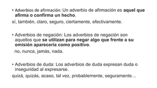 • Adverbios de afirmación: Un adverbio de afirmación es aquel que
afirma o confirma un hecho.
sí, también, claro, seguro, ciertamente, efectivamente.
• Adverbios de negación: Los adverbios de negación son
aquellos que se utilizan para negar algo que frente a su
omisión aparecería como positivo.
no, nunca, jamás, nada.
• Adverbios de duda: Los adverbios de duda expresan duda o
inseguridad al expresarse.
quizá, quizás, acaso, tal vez, probablemente, seguramente…
 