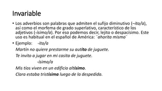 Invariable
• Los adverbios son palabras que admiten el sufijo diminutivo (–ito/a),
así como el morfema de grado superlativo, característico de los
adjetivos (-ísimo/a). Por eso podemos decir, lejito o despacísimo. Este
uso es habitual en el español de América: ¨ahorita mismo¨
• Ejemplo: -ito/a
Martín no quiere prestarme su autito de juguete.
Te invito a jugar en mi casita de juguete.
-ísimo/a
Mis tíos viven en un edificio altísimo.
Clara estaba tristísima luego de la despedida.
 