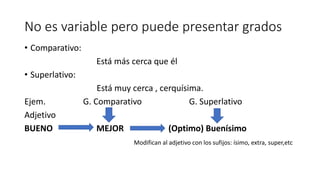 No es variable pero puede presentar grados
• Comparativo:
Está más cerca que él
• Superlativo:
Está muy cerca , cerquísima.
Ejem. G. Comparativo G. Superlativo
Adjetivo
BUENO MEJOR (Optimo) Buenísimo
Modifican al adjetivo con los sufijos: ísimo, extra, super,etc
 