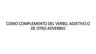 COMO COMPLEMENTO DEL VERBO, ADJETIVO O
DE OTRO ADVERBIO
 