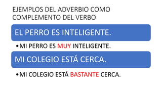 EJEMPLOS DEL ADVERBIO COMO
COMPLEMENTO DEL VERBO
EL PERRO ES INTELIGENTE.
•MI PERRO ES MUY INTELIGENTE.
MI COLEGIO ESTÁ CERCA.
•MI COLEGIO ESTÁ BASTANTE CERCA.
 