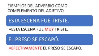 EJEMPLOS DEL ADVERBIO COMO
COMPLEMENTO DEL ADJETIVO
ESTA ESCENA FUE TRISTE.
•ESTA ESCENA FUE MUY TRISTE.
EL PRESO SE ESCAPÓ.
•EFECTIVAMENTE EL PRESO SE ESCAPÓ.
 