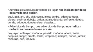 • Adverbio de lugar: Los adverbios de lugar nos indican dónde se
desarrolla una acción.
aquí, acá, ahí, allí, allá; cerca, lejos; dentro, adentro; fuera,
afuera; encima, debajo; arriba, abajo; delante, enfrente, detrás;
donde, adonde, dondequiera, doquier…
• Adverbios de tiempo: Los adverbios de tiempo nos indican
cuándo se desarrolla una acción.
hoy, ayer, anteayer, mañana, pasado mañana, ahora, antes,
después, luego; pronto, tarde, temprano; siempre, nunca, jamás;
mientras, aún, todavía…
 