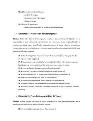 13.2. Observación selectiva de tareas:
a. Análisis de riesgos
b. Desarrollar matriz de riesgos
c. Mapa de riesgo
13.3. Sistema de seguimiento
a. Determinar el intervalo de tiempo de las observaciones
 Elemento 14: Preparación para Emergencias
Objetivo: Definir Plan General de Emergencias basado en las necesidades identificadas por la
organización, el cual establecerá procedimientos de evacuación, asigna responsabilidades a
personas específicos, provee la notificación a agencias externas de apoyo, establece los medios de
comunicación, provee reacción interna a emergencias, prepara los empleados y la instalación para
las acciones efectivas previstas.
14. 1. Plan de emergencia, incluyendo croquis de evacuación. (no se incluye el plan de
emergencia para el programa)
14. 2. Equipos de emergencias (Explica cómo está distribuido el sistema de emergencia,
tipos de alarma, elementos de incendio, sistema de insp., anexar formatos)
14. 3. Primeros Auxilios (Botiquines, anexar formato de insp.)
14. 4. Asistencia externa organizada (Unidades de apoyo, bomberos)
14. 5. Experiencias previas en simulacros y manejo de emergencias (copia de
certificaciones del simulacro por parte de los bomberos)
14. 6. Planeamiento después del evento (evaluación de los eventos)
14. 7. Comunicación en caso de emergencia (procedimiento de evacuación)
14. 8. Comunicados a la comunidad si fuera necesario (si es en zona franca a las empresas
cercanas)
 Elemento 15: Procedimiento y Análisis de Tareas
Objetivo: Realizar examen sistemático de tareas para identificar todos los posibles riesgos que se
puedan presentar durante la realización de las mismas
15.1. Inventarios de riesgos por tareas (hacer recuadro)
 