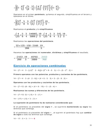 Operamos en el primer paréntesis, quitamos el segundo, simplificamos en el tercero y
operamos en el último.




Realizamos el producto y lo simplificamos.




Realizamos las operaciones del paréntesis.




Hacemos las operaciones del numerador, dividimos y simplificamos el resultado.




Ejercicio de operaciones combinadas
14 − {7 + 4 · 3 - [(-2)2 · 2 - 6)]}+ (22 + 6 - 5 · 3) + 3 - (5 - 23 : 2) =

Primero operamos con las potencias, productos y cocientes de los paréntesis.

14 − [7 + 4 · 3 -(4 · 2 - 6)] + (4 + 6 - 5 · 3) + 3 - (5 - 8 : 2) =

Operamos con los productos y cocientes de los paréntesis.

14 − [7 +12 -(8 - 6)] + (4 + 6 - 15) + 3 - (5 - 4) =

Realizamos las sumas y diferencias de los paréntesis.

14 − (7 +12 -2) + (-5) + 3 - (1) =

14 − (17) + (-5) + 3 - (1) =

La supresión de paréntesis ha de realizarse considerando que:

Si el paréntesis va precedido del signo + , se suprimirá manteniendo su signo los
términos que contenga.

Si el paréntesis va precedido del signo − , al suprimir el paréntesis hay que cambiar
de signo a todo los términos que contenga.

14 − 17 - 5 + 3 - 1 = − 6



                                                                                   11
 