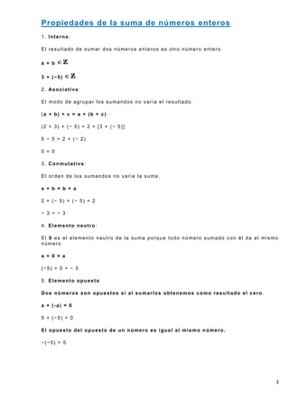 Propiedades de la suma de números enteros
1. Interna:

El resultado de sumar dos números enteros es otro número entero.

a + b

3 + (−5)

2. Asociativa:

El modo de agrupar los sumandos no varía el resultado.

(a + b) + c = a + (b + c) ·

(2 + 3) + (− 5) = 2 + [3 + (− 5)]

5 − 5 = 2 + (− 2)

0 = 0

3. Conmutativa:

El orden de los sumandos no varía la suma.

a + b = b + a

2 + (− 5) = (− 5) + 2

− 3 = − 3

4. Elemento neutro:

El 0 es el elemento neutro de la suma porque todo número sumado con él da el mismo
número.

a + 0 = a

(−5) + 0 = − 5

5. Elemento opuesto

Dos números son opuestos si al sumarlos obtenemos como resultado el cero .

a + (-a) = 0

5 + (−5) = 0

El opuesto del opuesto de un número es igual al mismo número.

−(−5) = 5




                                                                                 3
 
