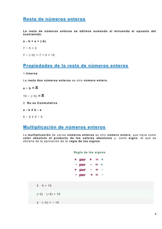 Resta de números enteros

La resta de números enteros se obtiene sumando al minuendo el opuesto del
sustraendo.

a - b = a + (-b)

7 − 5 = 2

7 − (−5) = 7 + 5 = 12



Propiedades de la resta de números enteros
1.Interna:

La resta dos números enteros es otro número entero.

a − b

10 − (−5)

2. No es Conmutativa:

a - b ≠ b - a

5 − 2 ≠ 2 − 5


Multiplicación de números enteros
La multiplicación de varios números enteros es otro número entero, que tiene como
valor absoluto el producto de los valores absolutos y, como signo, el que se
obtiene de la aplicación de la regla de los signos.



                               Regla de los signos




            2 · 5 = 10


            (−2) · (−5) = 10


            2 · (−5) = − 10



                                                                                4
 