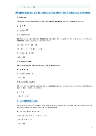 (−2) · 5 = − 10


Propiedades de la multiplicación de números enteros
 1. Interna:

 El resultado de multiplicar dos números enteros es otro número entero.

 a · b

 2 · (−5)

 2. Asociativa:

 El modo de agrupar los factores no varía el resultado. Si a, b y c son números
 enteros cualesquiera, se cumple que:

 (a · b) · c = a · (b · c)

 (2 · 3) · (−5) = 2· [(3 · (−5)]

 6 · (−5) = 2 · (−15)

 -30 = -30

 3. Conmutativa:

 El orden de los factores no varía el producto.

 a · b = b · a

 2 · (−5) = (−5) · 2

 -10 = -10

 4. Elemento neutro:

 El 1 es el elemento neutro de la multiplicación porque todo número multiplicado
 por él da el mismo número.

 a ·1 = a

 (−5)· 1 = (−5)


 5. Distributiva:
 El producto de un número por una suma es igual a la suma de los productos de
 dicho número por cada uno de los sumandos.

 a · (b + c) = a · b + a · c

 (−2)· (3 + 5) = (−2) · 3 + (−2) · 5

 (−2)· 8 =- 6 - 10

 -16 = -16

                                                                               5
 