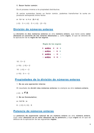 6. Sacar factor común:

   Es el proceso inverso a la propiedad distributiva.

   Si varios sumandos tienen un factor común, podemos transformar la suma en
   producto extrayendo dicho factor.

   a · b + a · c = a · (b + c)

   (−2) · 3 + (−2) · 5 = (−2) · (3 + 5)


División de números enteros
La división de dos números enteros es otro número entero, que tiene como valor
absoluto el cociente de los valores absolutos y, como signo, el que se obtiene de
la aplicación de la regla de los signos.



                                   Regla de los signos




   10 : 5 = 2

   (−10) : (−5) = 2

   10 : (−5) = − 2

   (−10) : 5 = − 2


 Propiedades de la división de números enteros
   1. No es una operación interna:

   El resultado de dividir dos números enteros no siempre es otro número entero.


   (−2) : 6

   2. No es Conmutativo:

   a : b ≠ b : a

   6 : (−2) ≠ (−2) : 6


Potencia de números enteros
La potencia de exponente natural de un número entero es otro número entero,
cuyo valor absoluto es el valor absoluto de la potencia y cuyo signo es el que se
deduce de la aplicación de las siguientes reglas:


                                                                                   6
 