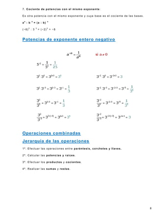 7. Cociente de potencias con el mismo exponente :

Es otra potencia con el mismo exponente y cuya base es el cociente de las bases.

an : b   n
             = (a : b)   n



(−6)3 : 3     3
                  = (−2)3 = −8


Potencias de exponente entero negativo




Operaciones combinadas
Jerarquía de las operaciones
1º. Efectuar las operaciones entre paréntesis, corchetes y llaves.

2º. Calcular las potencias y raíces.

3º. Efectuar los productos y cocientes.

4º. Realizar las sumas y restas.




                                                                                   8
 