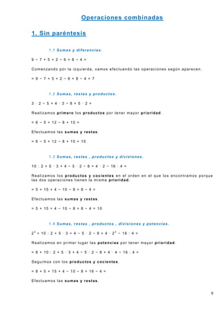 Operaciones combinadas

1. Sin paréntesis

        1.1 Sumas y diferencias.

9 − 7 + 5 + 2 − 6 + 8 − 4 =

Comenzando por la izquierda, vamos efectuando las operaciones según aparecen.

= 9 − 7 + 5 + 2 − 6 + 8 − 4 = 7



        1.2 Sumas, restas y productos.

3 · 2 − 5 + 4 · 3 − 8 + 5 · 2 =

Realizamos primero los productos por tener mayor prioridad.

= 6 − 5 + 12 − 8 + 10 =

Efectuamos las sumas y restas.

= 6 − 5 + 12 − 8 + 10 = 15



        1.3 Sumas, restas , productos y divisiones .

10 : 2 + 5 · 3 + 4 − 5 · 2 − 8 + 4 · 2 − 16 : 4 =

Realizamos los productos y cocientes en el orden en el que los encontramos porque
las dos operaciones tienen la misma prioridad.

= 5 + 15 + 4 − 10 − 8 + 8 − 4 =

Efectuamos las sumas y restas.

= 5 + 15 + 4 − 10 − 8 + 8 − 4 = 10



        1.4 Sumas, restas , productos , divisiones y potencias .

23 + 10 : 2 + 5 · 3 + 4 − 5 · 2 − 8 + 4 · 22 − 16 : 4 =

Realizamos en primer lugar las potencias por tener mayor prioridad.

= 8 + 10 : 2 + 5 · 3 + 4 − 5 · 2 − 8 + 4 · 4 − 16 : 4 =

Seguimos con los productos y cocientes.

= 8 + 5 + 15 + 4 − 10 − 8 + 16 − 4 =

Efectuamos las sumas y restas.


                                                                                9
 