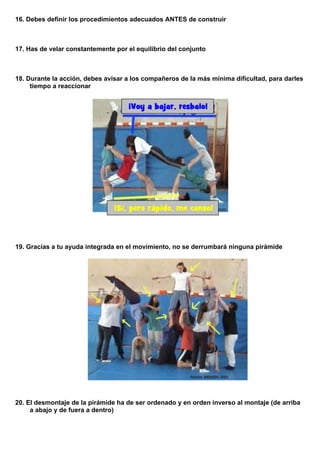 16. Debes definir los procedimientos adecuados ANTES de construir
17. Has de velar constantemente por el equilibrio del conjunto
18. Durante la acción, debes avisar a los compañeros de la más mínima dificultad, para darles
tiempo a reaccionar
¡Voy a bajar, resbalo!
¡Sí, pero rápido, me canso!
19. Gracias a tu ayuda integrada en el movimiento, no se derrumbará ninguna pirámide
20. El desmontaje de la pirámide ha de ser ordenado y en orden inverso al montaje (de arriba
a abajo y de fuera a dentro)
 