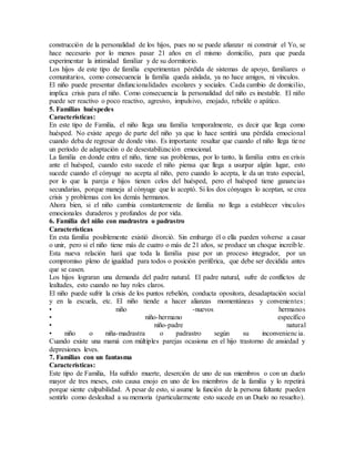 construcción de la personalidad de los hijos, pues no se puede afianzar ni construir el Yo, se
hace necesario por lo menos pasar 21 años en el mismo domicilio, para que pueda
experimentar la intimidad familiar y de su dormitorio.
Los hijos de este tipo de familia experimentan pérdida de sistemas de apoyo, familiares o
comunitarios, como consecuencia la familia queda aislada, ya no hace amigos, ni vínculos.
El niño puede presentar disfuncionalidades escolares y sociales. Cada cambio de domicilio,
implica crisis para el niño. Como consecuencia la personalidad del niño es inestable. El niño
puede ser reactivo o poco reactivo, agresivo, impulsivo, enojado, rebelde o apático.
5. Familias huéspedes
Características:
En este tipo de Familia, el niño llega una familia temporalmente, es decir que llega como
huésped. No existe apego de parte del niño ya que lo hace sentirá una pérdida emocional
cuando deba de regresar de donde vino. Es importante resaltar que cuando el niño llega tiene
un período de adaptación o de desestabilización emocional.
La familia en donde entra el niño, tiene sus problemas, por lo tanto, la familia entra en crisis
ante el huésped, cuando esto sucede el niño piensa que llega a usurpar algún lugar, esto
sucede cuando el cónyuge no acepta al niño, pero cuando lo acepta, le da un trato especial,
por lo que la pareja e hijos tienen celos del huésped, pero el huésped tiene ganancias
secundarias, porque maneja al cónyuge que lo aceptó. Si los dos cónyuges lo aceptan, se crea
crisis y problemas con los demás hermanos.
Ahora bien, si el niño cambia constantemente de familia no llega a establecer vínculos
emocionales duraderos y profundos de por vida.
6. Familia del niño con madrastra o padrastro
Características
En esta familia posiblemente existió divorció. Sin embargo él o ella pueden volverse a casar
o unir, pero si el niño tiene más de cuatro o más de 21 años, se produce un choque increíble.
Esta nueva relación hará que toda la familia pase por un proceso integrador, por un
compromiso pleno de igualdad para todos o posición periférica, que debe ser decidida antes
que se casen.
Los hijos lograran una demanda del padre natural. El padre natural, sufre de conflictos de
lealtades, esto cuando no hay roles claros.
El niño puede sufrir la crisis de los puntos rebelión, conducta opositora, desadaptación social
y en la escuela, etc. El niño tiende a hacer alianzas momentáneas y convenientes:
• niño -nuevos hermanos
• niño-hermano específico
• niño-padre natural
• niño o niña-madrastra o padrastro según su inconveniencia.
Cuando existe una mamá con múltiples parejas ocasiona en el hijo trastorno de ansiedad y
depresiones leves.
7. Familias con un fantasma
Características:
Este tipo de Familia, Ha sufrido muerte, deserción de uno de sus miembros o con un duelo
mayor de tres meses, esto causa enojo en uno de los miembros de la familia y lo repetirá
porque siente culpabilidad. A pesar de esto, si asume la función de la persona faltante pueden
sentirlo como deslealtad a su memoria (particularmente esto sucede en un Duelo no resuelto).
 