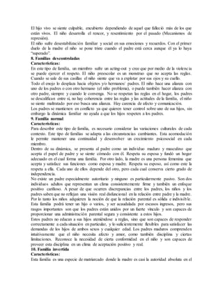 El hijo vivo se siente culpable, encubierto dependiendo de aquel que falleció más de los que
están vivos. El niño desarrolla el rencor, y resentimiento por el pasado (Mecanismos de
represión).
El niño sufre desestabilización familiar y social en sus emociones y recuerdos. Con el primer
duelo de la madre el niño se pone triste cuando el padre está cerca aunque él ya lo haya
“superado”.
8. Familias descontroladas
Características:
En este tipo de familia, un miembro sufre un acting-out y cree que por medio de la violencia
se puede ejercer el respeto. El niño preescolar es un monstruo que no acepta las reglas.
Cuando se sale de sus casillas el niño siente que va a explotar por sus ojos y su cuello.
Todo el enojo lo desplaza hacia objetos y/o hermanos/ padres. El niño hace una alianza con
uno de los padres o con otro hermano (el niño problema), o puede también hacer alianza con
otro padre, siempre y cuando le convenga. No se respetan las reglas en el hogar, los padres
se descalifican entre sí, no hay coherencia entre las reglas y las actitudes de la familia, el niño
se siente maltratado por eso busca una alianza. Hay carencia de afecto y comunicación.
Los padres se mantienen en conflicto ya que quieren tener control sobre uno de sus hijos, sin
embargo la dinámica familiar no ayuda a que los hijos respeten a los padres.
9. Familia normal
Características:
Para describir este tipo de familia, es necesario considerar las variaciones culturales de cada
contexto. Este tipo de familias se adapta a las circunstancias cambiantes. Esta acomodación
le permite mantener una continuidad y desenvolver un crecimiento psicosocial en cada
miembro.
Dentro de su dinámica, se presenta al padre como un individuo maduro y masculino que
acepta el papel de padre y se siente cómodo con él. Respeta su esposa y fundó un hogar
adecuado en el cual forma una familia. Por otro lado, la madre es una persona femenina que
acepta y satisface sus funciones como esposa y madre. Respeta su esposo, así como este la
respeta a ella. Cada uno de ellos depende del otro, pero cada cual conserva cierto grado de
independencia.
No existe un padre especialmente autoritario y ninguno es particularmente pasivo. Son dos
individuos adultos que representan un clima consistentemente firme y también un enfoque
positivo cariñoso. A pesar de que ocurren discrepancias entre los padres, los niños y los
padres saben que no reflejan una visión real disfuncional en la relación entre padre y la madre.
Por lo tanto los niños adquieren la noción de que la relación parental es sólida e indivisible.
Esta familia podrá tener un hijo o varios, y ser acaudalada por escasos ingresos, pero sus
rasgos importantes son que los padres están unidos por un fuerte vínculo y son capaces de
proporcionar una administración parental segura y consistente a estos hijos.
Estos padres no educan a sus hijos ateniéndose a reglas, sino que son capaces de responder
correctamente a cada situación en particular, y lo suficientemente flexibles para satisfacer las
demandas de los hijos de ambos sexos y cualquier edad. Los padres maduros comprenden
intuitivamente que el niño necesita afecto y amor, como también disciplina y ciertas
limitaciones. Reconoce la necesidad de cierta conformidad en el niño y son capaces de
proveer esta disciplina en un clima de aceptación positivo y real.
10. Familia invertida
Características:
Esta familia es una especie de matriarcado donde la madre es casi la autoridad absoluta en el
 