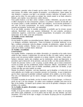 conocimientos generales sobre el mundo que los rodea. Ya sea por deficiencia mental o por
otras razones, los adultos están cargados de prejuicios, son tendenciosos, tienen puntos de
vista limitados y exponen a sus hijos o un concepto cerrado e individuo del mundo y de la
gente que los rodea. En estos padres no siempre hay retardo mental ni un fondo educativo
limitado, pero muchas veces intervienen ambos factores.
Estos padres inculcan a sus hijos ciertas verdades a medias o falsedades, que para los niños
es difícil despojarse de estas concepciones erróneas. Los primeros maestros de todo niño son
sus propios padres, y resulta sumamente difícil que cualquiera, sea un docente profesional u
otro, traté de borrar posteriormente los errores conceptuales previos con limitaciones
causadas por prejuicios involucrados con anterioridad.
Si en esta familia prevalece la mordida aceptación, es probable que los jóvenes posean
suficiente flexibilidad como para ajustarse debidamente. En caso contrario, prevalecen
sentimientos negativos, controversias y grandes inseguridades, los prejuicios y las actitudes
inadecuadas de los niños serán más permanentes.
14. Familia serena e intelectual
Características:
En esta familia los padres son extraordinariamente híbridos en expresión de sus sentimientos
y se distinguía actividades intelectuales. Tratan de fomentar la actividad intelectual en sus
hijos, combaten activamente todos los pliegues normales de sentimientos, aunque ello atente
contra sus propias actitudes. Muchas veces, este tipo de padres tienen mucha educación y
cada cual se dedica su propio interés intelectual.
15. Familias ensambladas
Características:
Son aquellas familias compuestas por adultos divorciados y/o separados en los cuales tienen
cabida los hijos menores o adolescentes de cada uno de ellos; los cuales vuelven armar una
pareja como otra persona también separada en su misma situación con hijos y hasta nietos.
Incluyen relaciones mucho más complejas que las tradicionales, puesto que lógicamente se
presentara aquí la interacción de las personas, cada una de ellas con vidas pasadas diferentes.
Cuando dos personas vuelven a vivir en pareja, se puede afirmar que se estará comenzando
recorrer un camino que muy posiblemente incluirá situaciones difíciles, especialmente en sus
inicios. La llegada de un nuevo dejo a la familia ensamblada, podría unir a la familia, ya que
el bebé será algo que todos tendrán en común.
Durante los primeros momentos, será muy importante que la disciplina y el orden de la casa
serán aplicadas por el adulto que se encuentra presente en el momento, ya que es importante
que los chicos sepan qué la autoridad continuará partiendo de los adultos, y no de los chicos.
Para esto, será fundamental que los nuevos cónyuges acordes entre sí qué tipo de arreglos
impondrán.
Los puntos de partida de esta familia son dos: la muerte de uno de los cónyuges, o el divorcio
previo de uno o los dos cónyuges. En ambos casos constituyen pérdidas para resto de los
hijos de las familias, de manera que la primera tarea será la de aprender a manejarse con las
pérdidas y los cambios.
16. La familia de padres divorciados y separados
Características:
Familia en la que los padres se encuentran separados. Se niega a vivir juntos; no son pareja
pero deben seguir cumpliendo su rol de padres ante los hijos por muy distantes que éstos
encuentren. Por el bien de los hijos se niegan a la relación de pareja pero no a la paternidad
y a la maternidad.
 