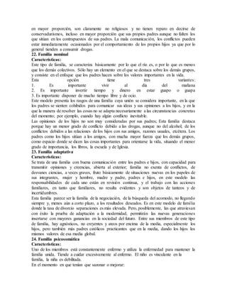 en mayor proporción, son claramente no religiosos y no tienen reparo en decirse de
conservadurismos, incluso en mayor proporción que sus propios padres aunque no falten los
que sitúan en los contrapuestos de sus padres. La mala comunicación, los conflictos pueden
estar inmediatamente ocasionados por el comportamiento de los propios hijos ya que por lo
general tienden a consumir drogas.
22. Familia nominal
Características:
Este tipo de familia, se caracteriza básicamente por lo que el río es, o por lo que es menos
que los demás colectivos. Sólo hay un elemento en el que se destaca sobre los demás grupos,
y consiste en el enfoque que los padres hacen sobre los valores importantes en la vida.
Esta opción tiene tres variantes:
1. Es importante vivir al día del mañana
2. Es importante invertir tiempo y dinero en estar guapo o guapa
3. Es importante disponer de mucho tiempo libre y de ocio.
Este modelo presenta los rasgos de una familia cuya unión se considera importante, en la que
los padres se sienten cohibidos para comunicar sus ideas y sus opiniones a los hijos, y en la
que la manera de resolver las cosas no se adapta necesariamente a las circunstancias concretas
del momento; por ejemplo, cuando hay algún conflicto inevitable.
Las opiniones de los hijos no son muy consideradas por sus padres; Esta familia destaca
porque hay un menor grado de conflicto debido a las drogas, aunque no del alcohol; de los
conflictos debidos a las relaciones de los hijos con sus amigos, razones usuales, etcétera. Los
padres como los hijos sitúan a los amigos, con mucha mayor fuerza que los demás grupos,
como espacio donde se dicen las cosas importantes para orientarse la vida, situando el menor
grado de importancia, los libros, la escuela y de Iglesia.
23. Familia adaptativa
Características:
Se trata de una familia con buena comunicación entre los padres e hijos, con capacidad para
transmitir opiniones y creencias, abierta al exterior; familia no exenta de conflictos, de
desvanes ciencias, a veces graves, fruto básicamente de situaciones nuevas en los papeles de
sus integrantes, mujer y hombre, madre y padre, padres e hijos, en este modelo las
responsabilidades de cada uno están en revisión continua, y el trabajo con las acciones
familiares, en tanto que familiares, no resulta evidentes y son objetos de tanteos y de
incertidumbres.
Esta familia parece ser la familia de la negociación, de la búsqueda del acomodo, no llegando
siempre y, menos aún a corto plazo, a los resultados deseados. Es en este modelo de familia
donde la tasa de divorcio separaciones es más elevada. Pero, posiblemente, las que atraviesan
con éxito la prueba de adaptación a la modernidad, permitirán las nuevas generaciones
insertarse con mayores ganancias en la sociedad del futuro. Entre sus miembros de este tipo
de familia, hay agnósticos, no creyentes y ateos por encima de la media, especialmente los
hijos, pero también más padres católicos practicantes que en la media, dando los hijos los
mismos valores de esa media global.
24. Familia psicosomática
Características:
Uno de los miembros está constantemente enfermo y utiliza la enfermedad para mantener la
familia unida. Tiende a cuidar excesivamente al enfermo. El niño es vinculante en la
familia, la niña es debilitada.
En el momento en que tenían que sazonar o mejorar:
 
