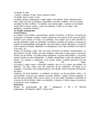 • la familia la retira
• vuelven a enfermar al niño. Ponen estrésares fuertes
• la familia busca su nuevo termo
La familia funciona óptimamente cuando alguien está enfermo. Existe sobreprotección
hacia el niño que tiene el problema. Incapacidad de resolver conflictos. Hay una enorme
necesidad de evitar conflictos. Se mantiene una enorme rigidez. Aparenta ser una familia
normal ideal y buenos vecinos, cuenta sus problemas. El niño usa su reflejo como
manipuleo y búsqueda de afecto.
25. Familia monoparental
Características:
Los orígenes de las familias monoparentales pueden ser diversos: el divorcio o la separación
de la pareja, la viudedad y soltería, estando compuestas en la mayoría de los casos por grupos
familiares por la madre y los hijos. Los problemas más comunes que se suele encontrar en
este tipo de familias suelen ser: problemas económicos, de alardes por sentirse excesivamente
cargado de responsabilidad del progenitor que está al frente, existen dificultades a la hora de
poner ocupada a la familia, dificultades de emancipación de los hijos, problema de conductas
en los hijos, etc.
Aunque sus problemas suelen verse con mayor frecuencia las familias monoparentales, no
son exclusivos de ellas. Similar que estén sometidas a más estrés y menos apoyo, es necesario
destacar que las familias con ambos padres enfrentados en peleas interminables o con padres
ausentes pueden ser más problemáticas. La familia monoparental resulta más afectada por el
entorno. Las actitudes y condiciones de la escuela, trabajo, sociedad repercuten con más
intensidad dentro del hogar.
Los padres y madres tienen a desarrollar amistades que a la vez sociales que también son
utilitarias. Los hijos suelen estar más enterrados de las condiciones de trabajo de su
progenitor y reaccionan sobre el funcionamiento de la familia sobre la sensación del bienestar
del mismo.
Asimismo, las tareas familiares se establecen en relación con las necesidades reales, y no
preconcebidas: son tareas que realmente necesitan realizarse, en lugar de tareas asignadas, se
dan otras para enseñarle al hijo como se hacen. Es un solo adulto el principal responsable de
conservar un día a la familia, cuidar a sus miembros y mantener el orden, aunque en ocasiones
se relacionen como compañeros.
Referencia:
Manual de psicopatología del niño / Ajuriaguerra J. De y D. Marcelli
Fundamentos de Psiquiatría Infantil / Stuart Finch
 