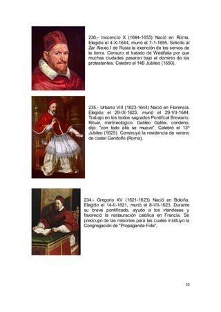 236.- Inocencio X (1644-1655) Nació en Roma.
Elegido el 4-X-1644, murió el 7-1-1655. Solicito al
Zar Alexio I de Rusia la exención de los servos de
la tierra. Censuro el tratado de Westfalia por que
muchas ciudades pasaron bajo el dominio de los
protestantes. Celebro el 14B Jubileo (1650).

235.- Urbano VIII (1623-1644) Nació en Florencia.
Elegido el 29-IX-1623, murió el 29-VII-1644.
Trabajo en los textos sagrados Pontifical Breviario.
Ritual, martireologico. Galileo Galilei, condeno,
dijo: "con todo ello se mueve". Celebrò el 13º
Jubileo (1625). Construyó la residencia de verano
de castel Gandolfo (Roma).

234.- Gregorio XV (1621-1623) Nació en Boloña.
Elegido el 14-II-1621, murió el 8-VII-1623. Durante
su breve pontificado, ayudo a los irlandeses y
favoreció la restauración católica en Francia. Se
preocupo de las misiones para las cuales instituyo la
Congregación de "Propaganda Fide".

10

 