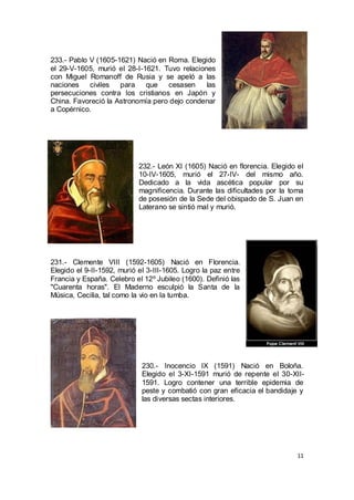 233.- Pablo V (1605-1621) Nació en Roma. Elegido
el 29-V-1605, murió el 28-I-1621. Tuvo relaciones
con Miguel Romanoff de Rusia y se apeló a las
naciones
civiles
para
que
cesasen
las
persecuciones contra los cristianos en Japón y
China. Favoreció la Astronomía pero dejo condenar
a Copérnico.

232.- León XI (1605) Nació en florencia. Elegido el
10-IV-1605, murió el 27-IV- del mismo año.
Dedicado a la vida ascética popular por su
magnificencia. Durante las dificultades por la toma
de posesión de la Sede del obispado de S. Juan en
Laterano se sintió mal y murió.

231.- Clemente VIII (1592-1605) Nació en Florencia.
Elegido el 9-II-1592, murió el 3-III-1605. Logro la paz entre
Francia y España. Celebro el 12º Jubileo (1600). Definió las
"Cuarenta horas". El Maderno esculpió la Santa de la
Música, Cecilia, tal como la vio en la tumba.

230.- Inocencio IX (1591) Nació en Boloña.
Elegido el 3-XI-1591 murió de repente el 30-XII1591. Logro contener una terrible epidemia de
peste y combatió con gran eficacia el bandidaje y
las diversas sectas interiores.

11

 