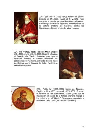 225.- San Pío V (1566-1572) Nacho en Bosco.
Elegido el 17.I.1566, murió el 1. V.1572. Para
marginar la herejía, propuso la cultura del pueblo.
Excomulgó a Isabel de Inglaterra. Fue el artífice de
la victoria cristiana de Lepanto, contra los
Sarracenos. dispuso el uso del Misal romano.

224.- Pío IV (1560-1565) Nació en Milán. Elegido
el 6.I.1560, murió el 9.XII.1565. Reabrió y finalizo
el Concilio de Trento. Intervino para que a
Emanuel Filiberto le fuesen devueltas las
posesiones del Piamonte, entrando de este modo
los Saboya en la historia de Italia. Perdonó a
todos los culpables.

223.- Pablo IV (1555-1559) Nació en Nápoles.
Elegido el 26.V.1555, murió el 18.VIII.1559. Propuso
la reforma de las costumbres. Luchó junto con la
Inquisición en contra de la herejía luterana. Obligó a
los hebreos en el "Ghetto". Tuvo como secretario a
monseñor Della Casa (del famoso "Galateo").

13

 
