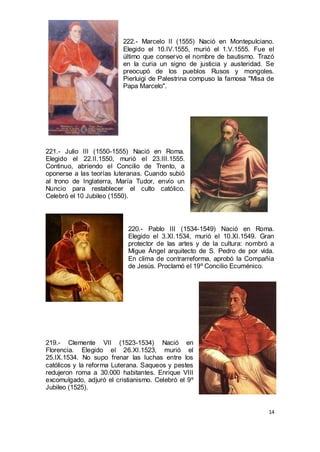 222.- Marcelo II (1555) Nació en Montepulciano.
Elegido el 10.IV.1555, murió el 1.V.1555. Fue el
último que conservo el nombre de bautismo. Trazó
en la curia un signo de justicia y austeridad. Se
preocupó de los pueblos Rusos y mongoles.
Pierluigi de Palestrina compuso la famosa "Misa de
Papa Marcelo".

221.- Julio III (1550-1555) Nació en Roma.
Elegido el 22.II.1550, murió el 23.III.1555.
Continuo, abriendo el Concilio de Trento, a
oponerse a las teorías luteranas. Cuando subió
al trono de Inglaterra, María Tudor, envío un
Nuncio para restablecer el culto católico.
Celebró el 10 Jubileo (1550).

220.- Pablo III (1534-1549) Nació en Roma.
Elegido el 3.XI.1534, murió el 10.XI.1549. Gran
protector de las artes y de la cultura: nombró a
Migue Ángel arquitecto de S. Pedro de por vida.
En clima de contrarreforma, aprobó la Compañía
de Jesús. Proclamó el 19º Concilio Ecuménico.

219.- Clemente VII (1523-1534) Nació en
Florencia. Elegido el 26.XI.1523, murió el
25.IX.1534. No supo frenar las luchas entre los
católicos y la reforma Luterana. Saqueos y pestes
redujeron roma a 30.000 habitantes. Enrique VIII
excomulgado, adjuró el cristianismo. Celebró el 9º
Jubileo (1525).

14

 
