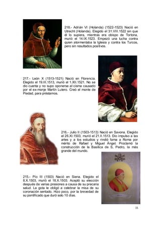 218.- Adrián VI (Holanda) (1522-1523) Nació en
Utrecht (Holanda). Elegido el 31.VIII.1522 sin que
él lo supiera, mientras era obispo de Tortona,
murió el 14.IX.1523. Empezó una lucha contra
quien atormentaba la Iglesia y contra los Turcos,
pero sin resultados positivos.

217.- León X (1513-1521) Nació en Florencia.
Elegido el 19.III.1513, murió el 1.XII.1521. No se
dio cuenta y no supo oponerse al cisma causado
por el ex-monje Martín Lutero. Creó el monte de
Piedad, para préstamos.

216.- Julio II (1503-1513) Nació en Savona. Elegido
el 26.XI.1503, murió el 21.II.1513. Dio impulso a las
artes y a los estudios y rindió fama a Roma por
mérito de Rafael y Miguel Ángel. Proclamó la
construcción de la Basílica de S, Pedro, la más
grande del mundo.

215.- Pío III (1503) Nació en Siena. Elegido el
8.X.1503, murió el 18.X.1503. Aceptó su elección
después de varias presiones a causa de su precaria
salud. La gota le obligó a celebrar la misa de su
coronación sentado. Hizo poco, por la brevedad de
su pontificado que duró solo 10 días.

15

 